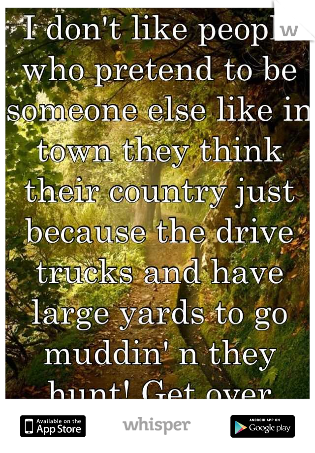 I don't like people who pretend to be someone else like in town they think their country just because the drive trucks and have large yards to go muddin' n they hunt! Get over yourselfs!