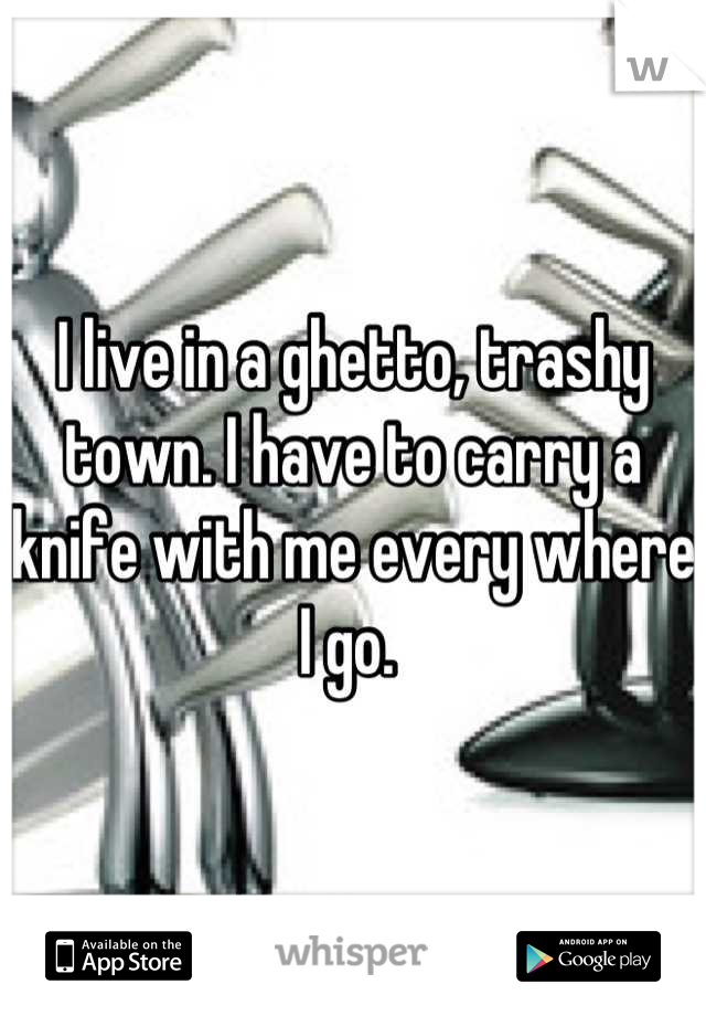 I live in a ghetto, trashy town. I have to carry a knife with me every where I go. 