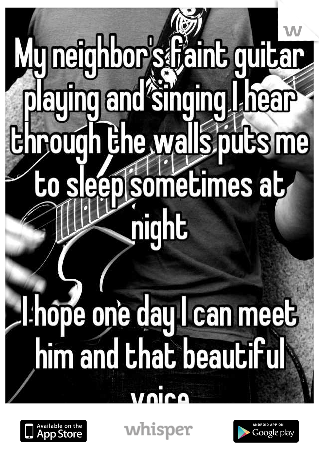 My neighbor's faint guitar playing and singing I hear through the walls puts me to sleep sometimes at night

I hope one day I can meet him and that beautiful voice