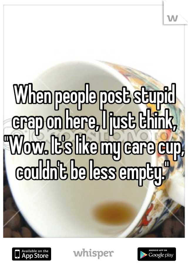 When people post stupid crap on here, I just think, 
"Wow. It's like my care cup, couldn't be less empty." 