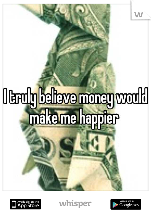 I truly believe money would make me happier 