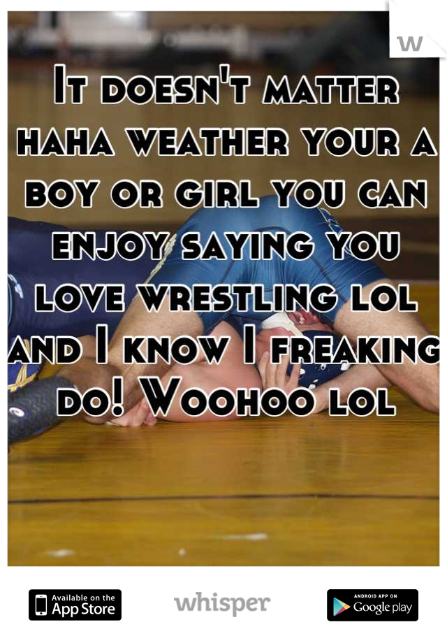 It doesn't matter haha weather your a boy or girl you can enjoy saying you love wrestling lol and I know I freaking do! Woohoo lol