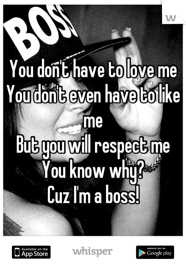You don't have to love me
You don't even have to like me
But you will respect me
You know why?
Cuz I'm a boss!