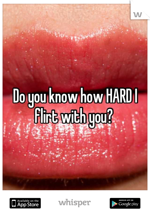 Do you know how HARD I flirt with you? 