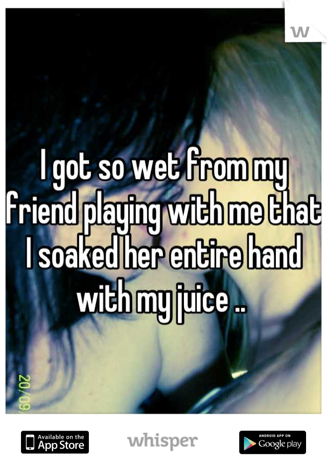 I got so wet from my friend playing with me that I soaked her entire hand with my juice .. 