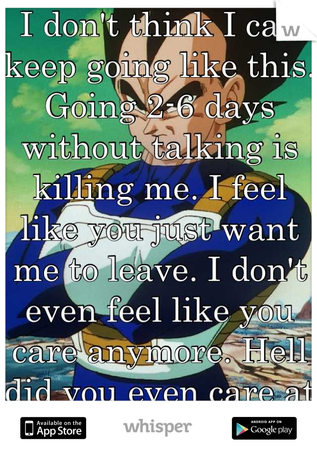 I don't think I can keep going like this. Going 2-6 days without talking is killing me. I feel like you just want me to leave. I don't even feel like you care anymore. Hell did you even care at all?