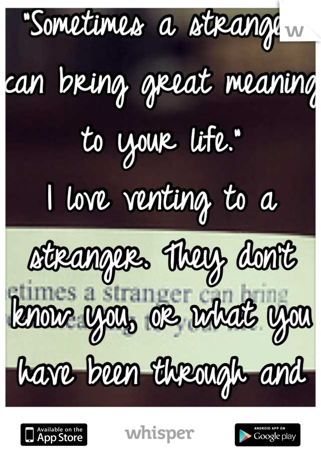 "Sometimes a stranger can bring great meaning to your life."
I love venting to a stranger. They don't know you, or what you have been through and they don't judge. (: 