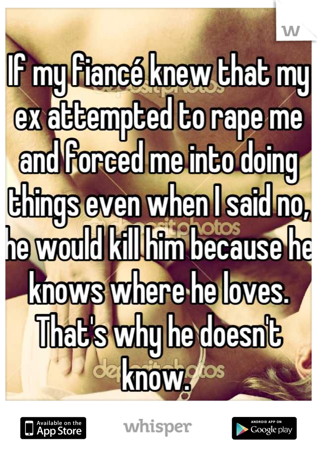 If my fiancé knew that my ex attempted to rape me and forced me into doing things even when I said no, he would kill him because he knows where he loves. That's why he doesn't know. 