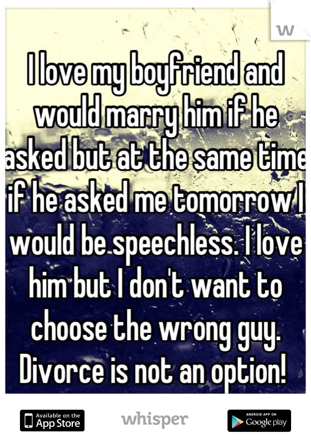 I love my boyfriend and would marry him if he asked but at the same time if he asked me tomorrow I would be speechless. I love him but I don't want to choose the wrong guy. Divorce is not an option! 