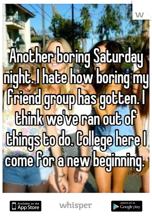 Another boring Saturday night. I hate how boring my friend group has gotten. I think we've ran out of things to do. College here I come for a new beginning. 