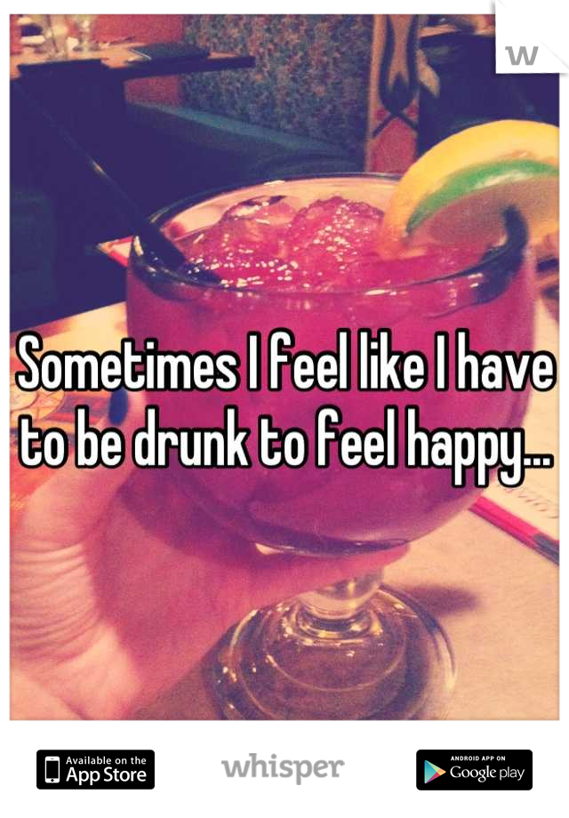 Sometimes I feel like I have to be drunk to feel happy...