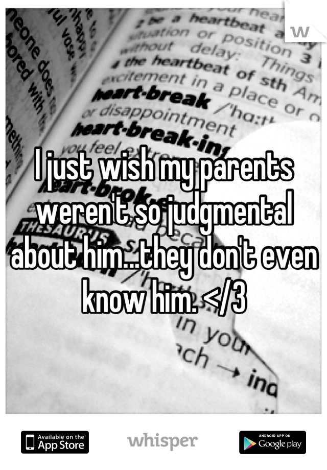 I just wish my parents weren't so judgmental about him...they don't even know him. </3