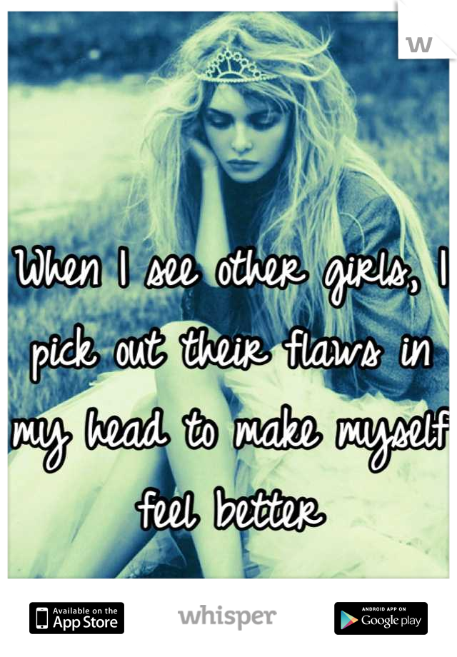 When I see other girls, I pick out their flaws in my head to make myself feel better