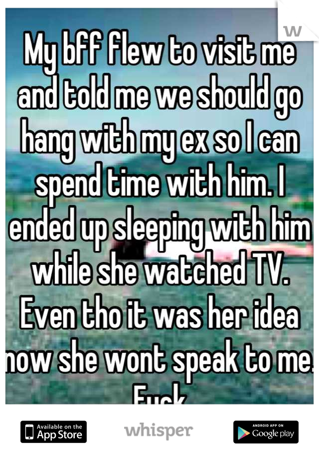 My bff flew to visit me and told me we should go hang with my ex so I can spend time with him. I ended up sleeping with him while she watched TV. Even tho it was her idea now she wont speak to me. Fuck