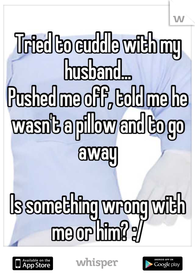 Tried to cuddle with my husband...
Pushed me off, told me he wasn't a pillow and to go away 

Is something wrong with me or him? :/