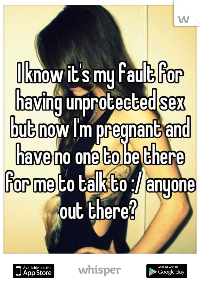 I know it's my fault for having unprotected sex but now I'm pregnant and have no one to be there for me to talk to :/ anyone out there? 