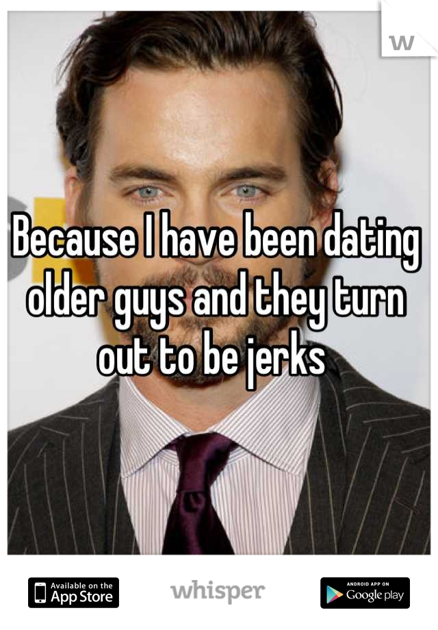 Because I have been dating older guys and they turn out to be jerks 