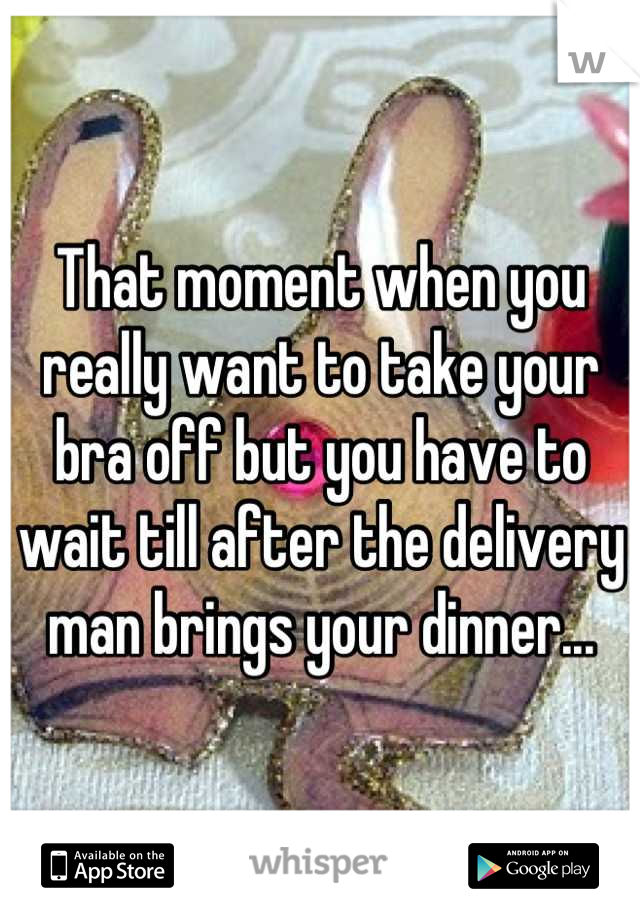 That moment when you really want to take your bra off but you have to wait till after the delivery man brings your dinner...