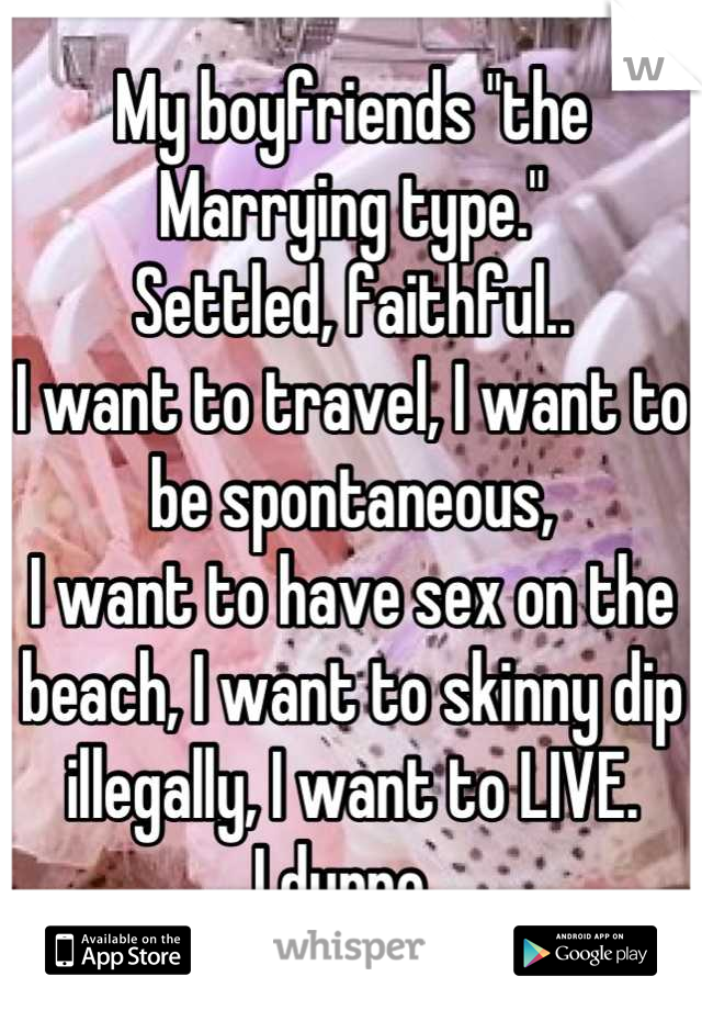 My boyfriends "the Marrying type." 
Settled, faithful.. 
I want to travel, I want to be spontaneous, 
I want to have sex on the beach, I want to skinny dip illegally, I want to LIVE. 
I dunno. 