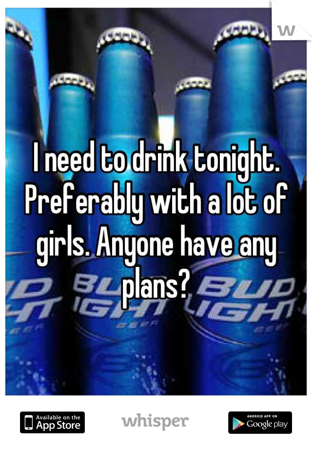 I need to drink tonight. Preferably with a lot of girls. Anyone have any plans?