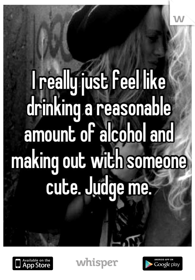 I really just feel like drinking a reasonable amount of alcohol and making out with someone cute. Judge me.