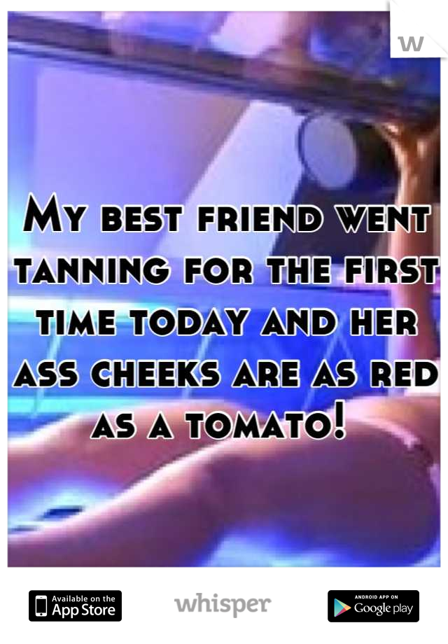 My best friend went tanning for the first time today and her ass cheeks are as red as a tomato! 