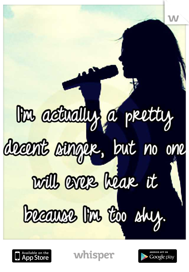 I'm actually a pretty decent singer, but no one will ever hear it because I'm too shy.