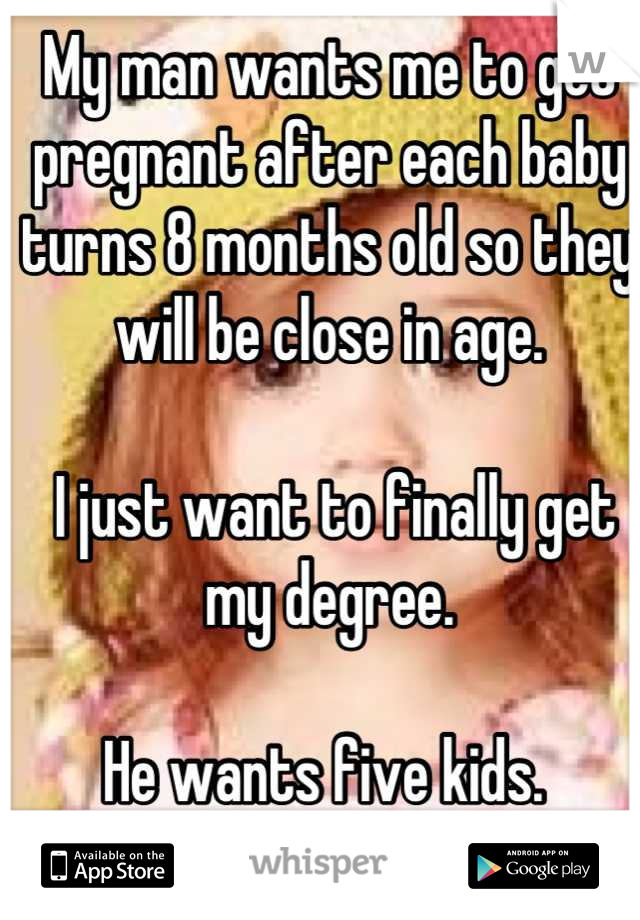 My man wants me to get pregnant after each baby turns 8 months old so they will be close in age.

 I just want to finally get my degree. 

He wants five kids. 