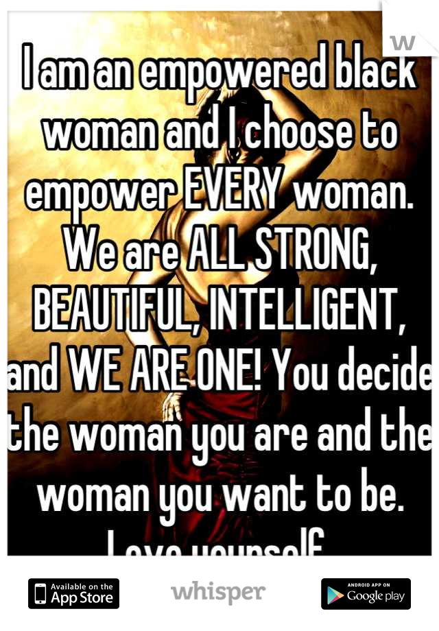 I am an empowered black woman and I choose to empower EVERY woman. We are ALL STRONG, BEAUTIFUL, INTELLIGENT, and WE ARE ONE! You decide the woman you are and the woman you want to be. Love yourself.