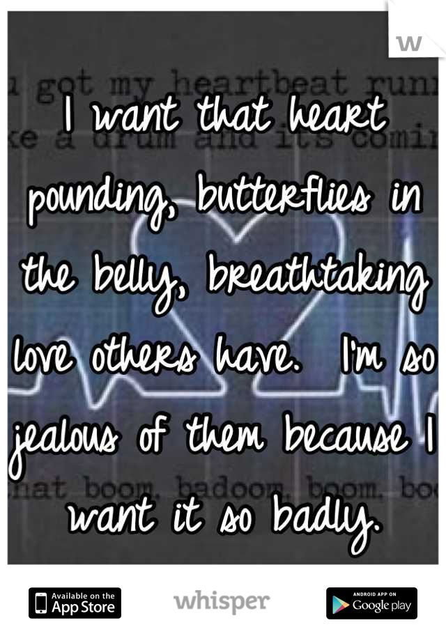 I want that heart pounding, butterflies in the belly, breathtaking love others have.  I'm so jealous of them because I want it so badly.