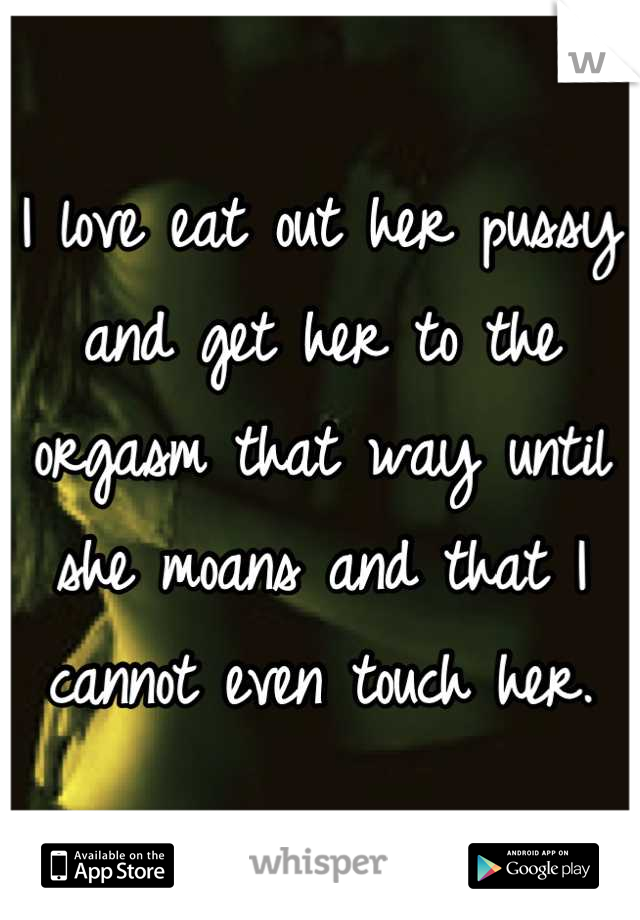 I love eat out her pussy and get her to the orgasm that way until she moans and that I cannot even touch her.