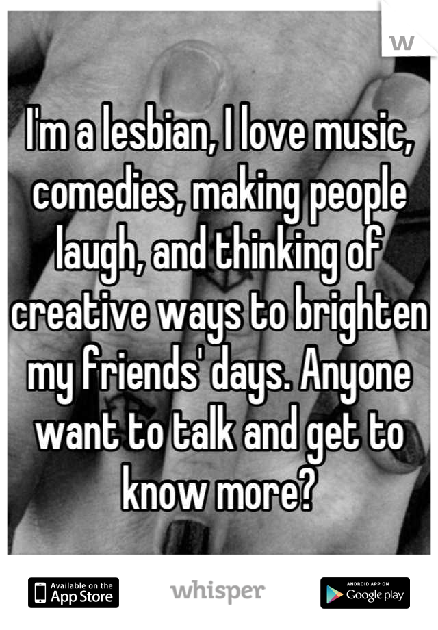 I'm a lesbian, I love music, comedies, making people laugh, and thinking of creative ways to brighten my friends' days. Anyone want to talk and get to know more?