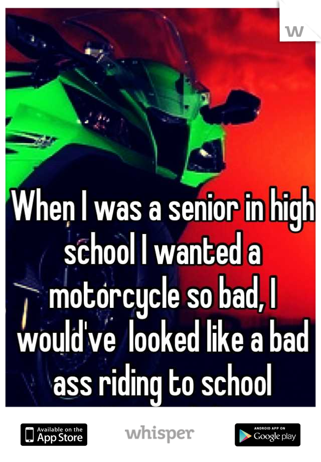 When I was a senior in high school I wanted a motorcycle so bad, I would've  looked like a bad ass riding to school
I'm a girl✌:)