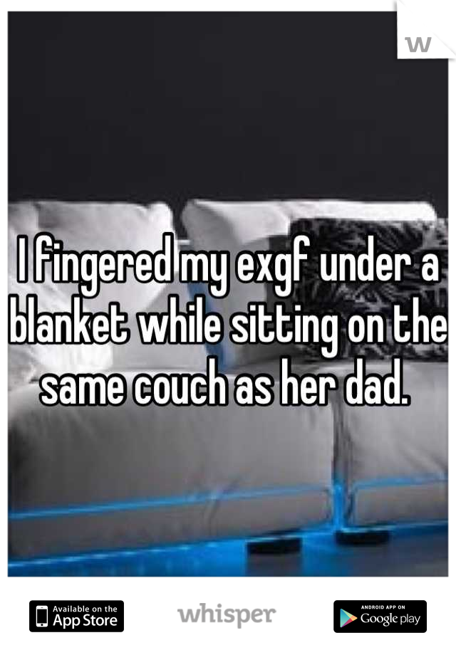 I fingered my exgf under a blanket while sitting on the same couch as her dad. 