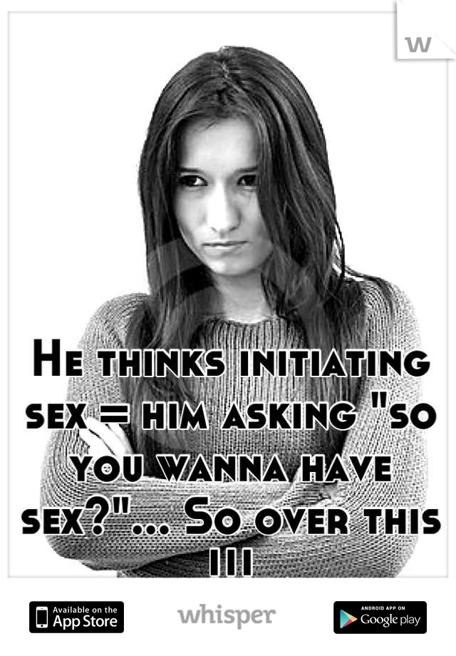 He thinks initiating sex = him asking "so you wanna have sex?"... So over this !!!