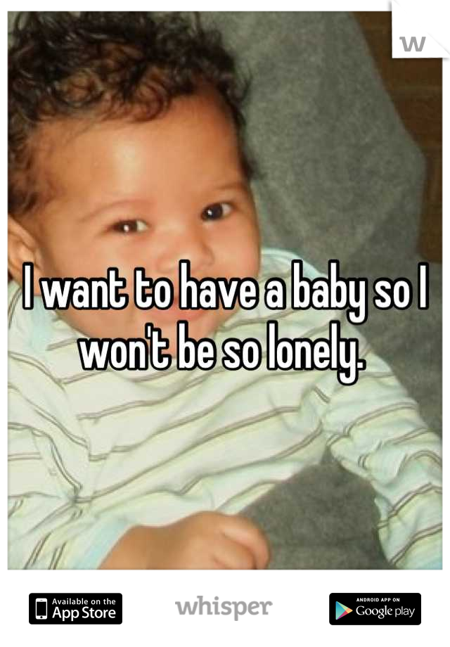 I want to have a baby so I won't be so lonely. 