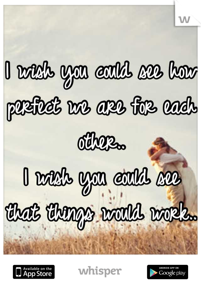 I wish you could see how perfect we are for each other..
I wish you could see that things would work.. 