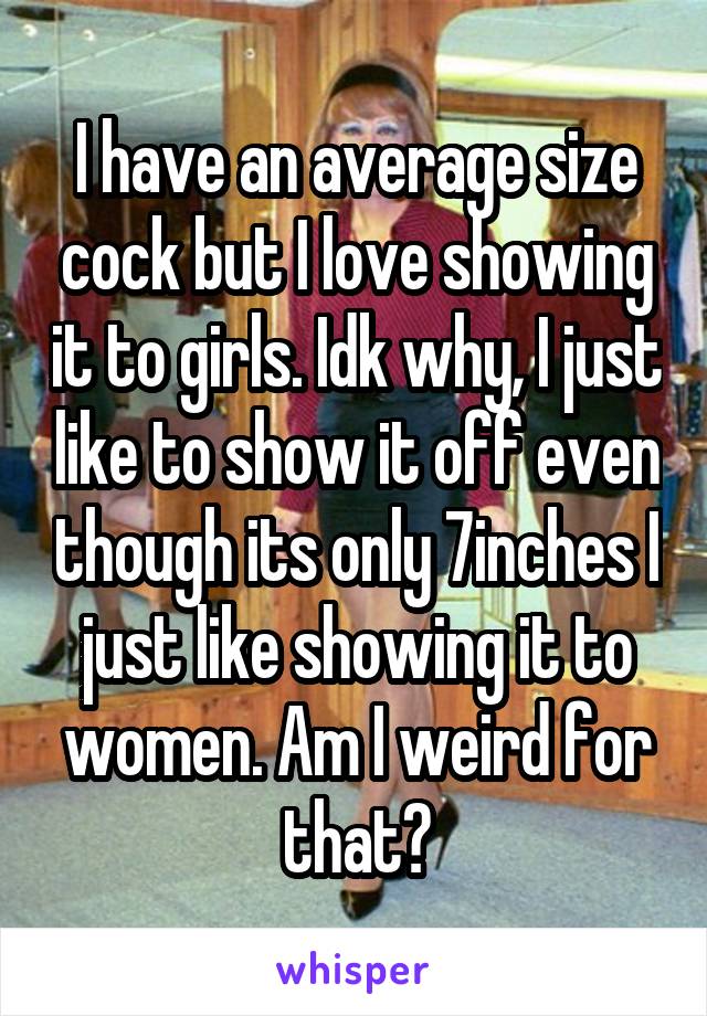 I have an average size cock but I love showing it to girls. Idk why, I just like to show it off even though its only 7inches I just like showing it to women. Am I weird for that?
