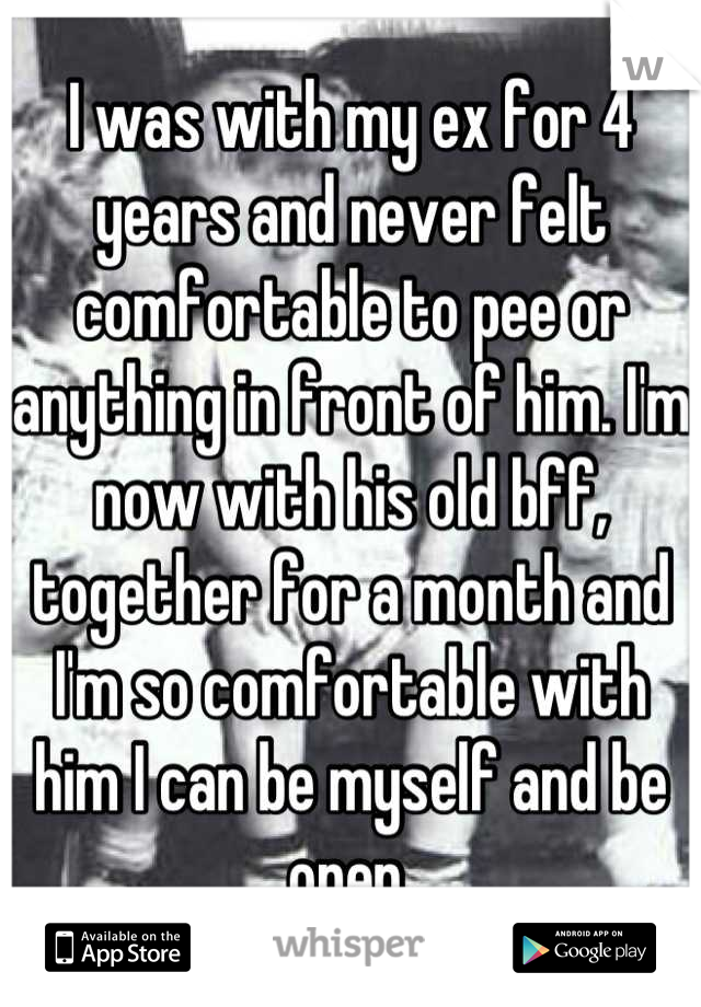 I was with my ex for 4 years and never felt comfortable to pee or anything in front of him. I'm now with his old bff, together for a month and I'm so comfortable with him I can be myself and be open.