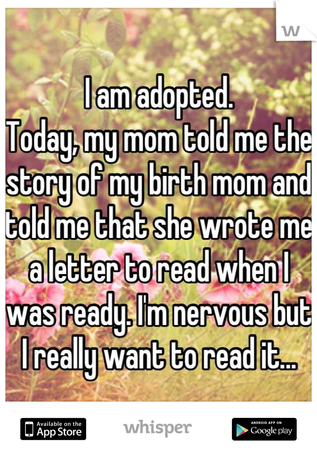 I am adopted. 
Today, my mom told me the story of my birth mom and told me that she wrote me a letter to read when I was ready. I'm nervous but I really want to read it...