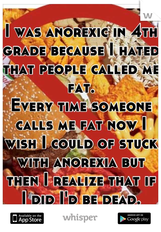I was anorexic in 4th grade because I hated that people called me fat.
Every time someone calls me fat now I wish I could of stuck with anorexia but then I realize that if I did I'd be dead.