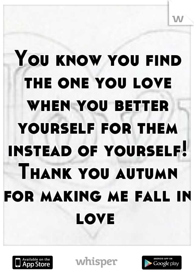 You know you find the one you love when you better yourself for them instead of yourself!  Thank you autumn for making me fall in love 