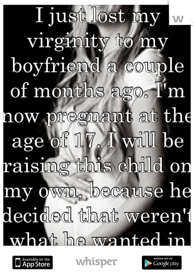 I just lost my virginity to my boyfriend a couple of months ago. I'm now pregnant at the age of 17. I will be raising this child on my own, because he decided that weren't what he wanted in life. 