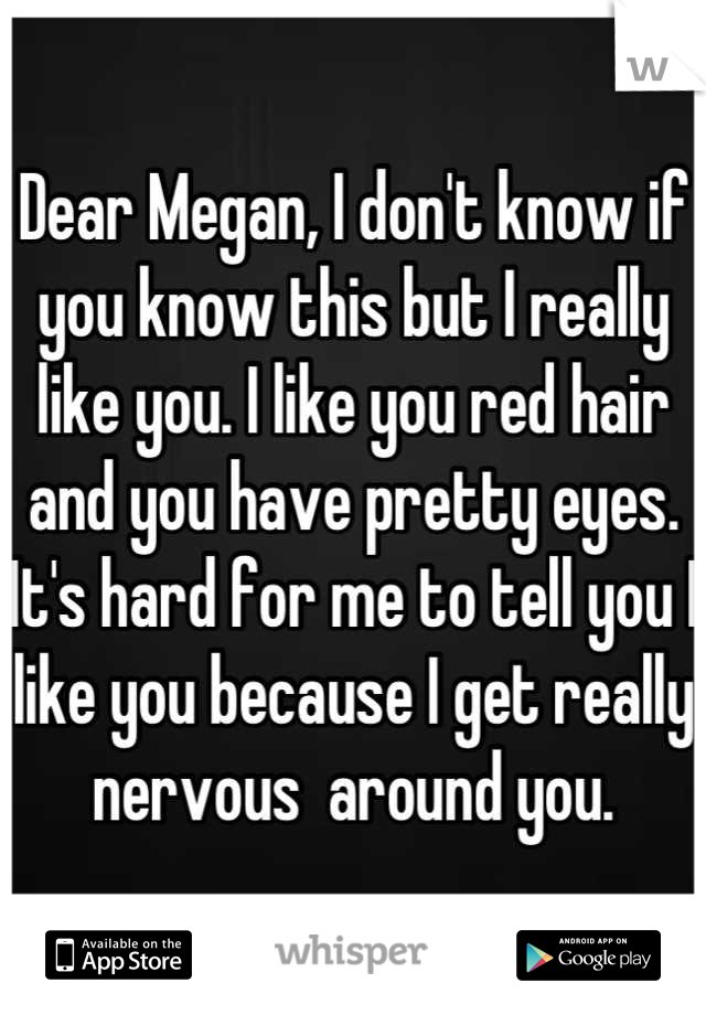Dear Megan, I don't know if you know this but I really like you. I like you red hair and you have pretty eyes. It's hard for me to tell you I like you because I get really nervous  around you.