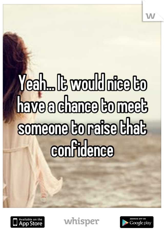 Yeah… It would nice to have a chance to meet someone to raise that confidence