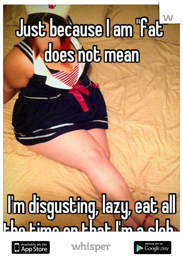 Just because I am "fat"
does not mean 





I'm disgusting, lazy, eat all the time or that I'm a slob. 
