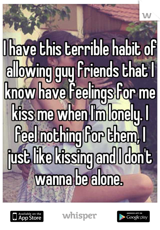 I have this terrible habit of allowing guy friends that I know have feelings for me kiss me when I'm lonely. I feel nothing for them, I just like kissing and I don't wanna be alone. 