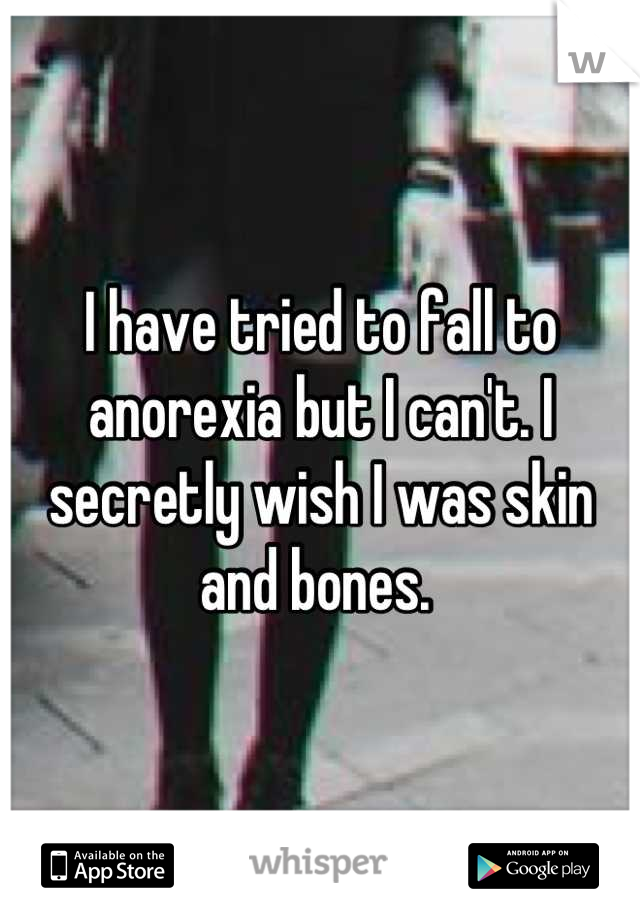 I have tried to fall to anorexia but I can't. I secretly wish I was skin and bones. 