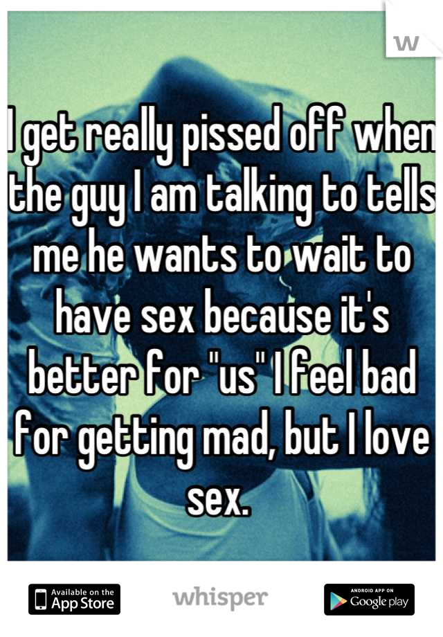 I get really pissed off when the guy I am talking to tells me he wants to wait to have sex because it's better for "us" I feel bad for getting mad, but I love sex. 
