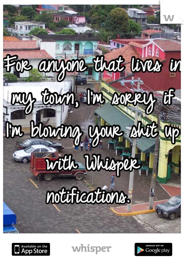 For anyone that lives in my town, I'm sorry if I'm blowing your shit up with Whisper notifications. 